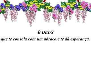É DEUSÉ DEUS
que te consola com um abraço e te dá esperança.
 