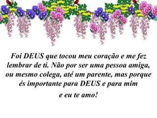 Foi DEUS que tocou meu coração e me fez
lembrar de ti. Não por ser uma pessoa amiga,
ou mesmo colega, até um parente, mas porque
és importante para DEUS e para mim
e eu te amo!
 