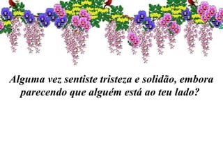 Alguma vez sentiste tristeza e solidão, embora
parecendo que alguém está ao teu lado?
 