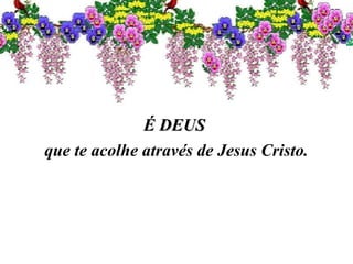 É DEUSÉ DEUS
que te acolhe através de Jesus Cristo.
 