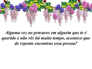 Alguma vez ao pensares em alguém que te é
querido e não vês há muito tempo, acontece que
de repente encontras essa pessoa?
 