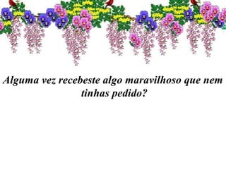 Alguma vez recebeste algo maravilhoso que nem
tinhas pedido?
 