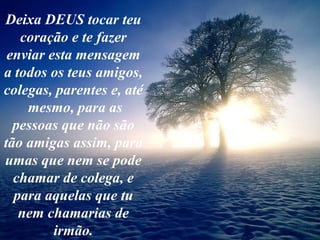 Deixa DEUS tocar teu coração e te fazer enviar esta mensagem a todos os teus amigos, colegas, parentes e, até  mesmo, para as pessoas que não são tão amigas assim, para umas que nem se pode chamar de colega, e para aquelas que tu nem chamarias de irmão. 