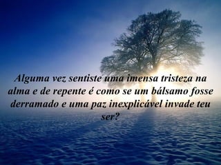 Alguma vez sentiste uma imensa tristeza na alma e de repente é como se um bálsamo fosse derramado e uma paz inexplicável invade teu ser? 