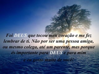 Foi  DEUS  que tocou meu coração e me fez lembrar de ti. Não por ser uma pessoa amiga, ou mesmo colega, até um parente, mas porque és importante para  DEUS  e para mim e eu gosto muito de você! 