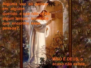 Alguma  vez  ao  pensar  em  alguém   querido  e que não vê há algum tempo,  acontece  que  encontra  essa  pessoa?  ISSO É DEUS, o acaso não existe... 