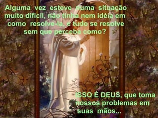Alguma  vez  esteve  numa  situação muito difícil, não tinha nem idéia em  como  resolve-la, e tudo se resolve sem que perceba como?  ISSO É DEUS, que toma nossos problemas em  suas  mãos... 