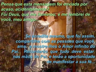 Pensa que esta mensagem foi enviada por acaso, acidentalmente?  Foi Deus, que me iluminou, e me lembrei de você, meu amigo... Se acredita mesmo, que foi assim, compartilhe com as pessoas que você  ama,  e mostre-lhes o Amor infinito do Pai.  Recordarão  que  tudo  deve  estar  nas mãos do Pai, e terão a oportunidade de manifestar a sua fé... 