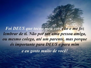 Foi DEUS que tocou meu coração e me fez
lembrar de ti. Não por ser uma pessoa amiga,
ou mesmo colega, até um parente, mas porque
    és importante para DEUS e para mim
          e eu gosto muito de você!
 