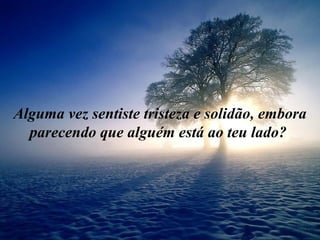 Alguma vez sentiste tristeza e solidão, embora
  parecendo que alguém está ao teu lado?
 
