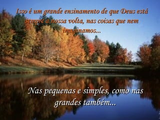 Isso é um grande ensinamento de que Deus está
   sempre a nossa volta, nas coisas que nem
                imaginamos...




    Nas pequenas e simples, como nas
           grandes também...
 