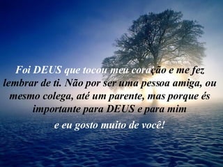 Foi DEUS que tocou meu cora ção e me fez lembrar de ti. Não por ser uma pessoa amiga, ou mesmo colega, até um parente, mas porque és importante para DEUS e para mim e eu gosto muito de você! 