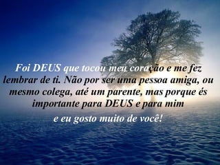 Foi DEUS que tocou meu cora ção e me fez lembrar de ti. Não por ser uma pessoa amiga, ou mesmo colega, até um parente, mas porque és importante para DEUS e para mim e eu gosto muito de você! 