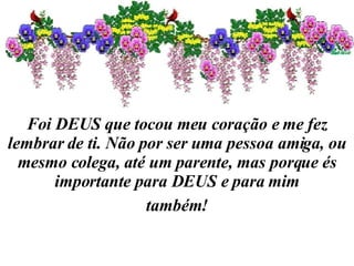 Foi DEUS que tocou meu coração e me fez lembrar de ti. Não por ser uma pessoa amiga, ou mesmo colega, até um parente, mas porque és importante para DEUS e para mim também! 