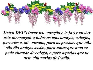Deixa DEUS tocar teu coração e te fazer enviar esta mensagem a todos os teus amigos, colegas, parentes e, até  mesmo, para as pessoas que não são tão amigas assim, para umas que nem se pode chamar de colega, e para aquelas que tu nem chamarias de irmão. 
