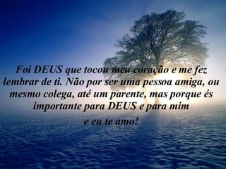 Foi DEUS que tocou meu coração e me fez lembrar de ti. Não por ser uma pessoa amiga, ou mesmo colega, até um parente, mas porque és importante para DEUS e para mim e eu te amo! 