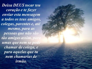 Deixa DEUS tocar teu coração e te fazer enviar esta mensagem a todos os teus amigos, colegas, parentes e, até  mesmo, para as pessoas que não são tão amigas assim, para umas que nem se pode chamar de colega, e para aquelas que tu nem chamarias de irmão. 
