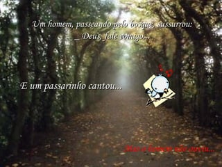 Um homem, passeando pelo bosque, sussurrou: _ Deus, fale comigo... E um passarinho cantou... Mas o homem não ouviu... 