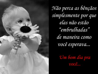 Um bom dia pra você... Não perca as bênçãos simplesmente por que elas não estão “ embrulhadas” de maneira como você esperava... 
