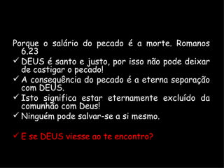 Porque o salário do pecado é a morte. Romanos 6.23 DEUS é santo e justo, por isso não pode deixar de castigar o pecado! A consequência do pecado é a eterna separação com DEUS. Isto significa estar eternamente excluído da comunhão com Deus! Ninguém pode salvar-se a si mesmo. E se DEUS viesse ao te encontro? 