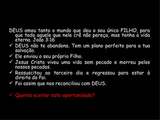 DEUS amou tanto o mundo que deu o seu único FILHO, para que todo aquele que nele crê não pereça, mas tenha a vida eterna. João 3:16 DEUS não te abandona. Tem um plano perfeito para a tua salvação. Ele enviou o seu próprio Filho. Jesus Cristo viveu uma vida sem pecado e morreu pelos nossos pecados. Ressuscitou ao terceiro dia e regressou para estar à direita do Pai. Foi assim que nos reconciliou com DEUS. Queres aceitar esta oportunidade? 