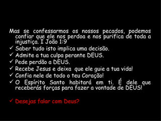 Mas se confessarmos os nossos pecados, podemos confiar que ele nos perdoa e nos purifica de toda a injustiça. I João 1:9 Saber tudo isto implica uma decisão. Admite a tua culpa perante DEUS. Pede perdão a DEUS. Recebe Jesus e deixa  que ele guie a tua vida! Confia nele de todo o teu Coração! O Espírito Santo habitará em ti. É dele que receberás forças para fazer a vontade de DEUS! Desejas falar com Deus? 