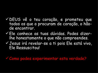 DEUS vê o teu coração, e prometeu que todos os que o procuram de coração, o hão-de encontrar. Ele conhece as tuas dúvidas. Podes dizer-lhe honestamente o que não compreendes. Jesus irá revelar-se a ti pois Ele está vivo, Ele Ressuscitou! Como podes experimentar esta verdade? 