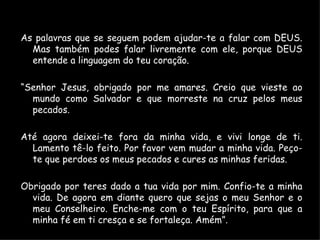 As palavras que se seguem podem ajudar-te a falar com DEUS. Mas também podes falar livremente com ele, porque DEUS entende a linguagem do teu coração. “ Senhor Jesus, obrigado por me amares. Creio que vieste ao mundo como Salvador e que morreste na cruz pelos meus pecados. Até agora deixei-te fora da minha vida, e vivi longe de ti. Lamento tê-lo feito. Por favor vem mudar a minha vida. Peço-te que perdoes os meus pecados e cures as minhas feridas. Obrigado por teres dado a tua vida por mim. Confio-te a minha vida. De agora em diante quero que sejas o meu Senhor e o meu Conselheiro. Enche-me com o teu Espírito, para que a minha fé em ti cresça e se fortaleça. Amém”. 
