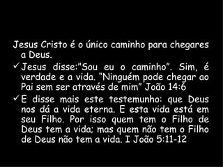 Jesus Cristo é o único caminho para chegares a Deus. Jesus disse:”Sou eu o caminho”. Sim, é verdade e a vida. “Ninguém pode chegar ao Pai sem ser através de mim” João 14:6 E disse mais este testemunho: que Deus nos dá a vida eterna. E esta vida está em seu Filho. Por isso quem tem o Filho de Deus tem a vida; mas quem não tem o Filho de Deus não tem a vida. I João 5:11-12 