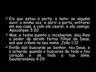 Eis que estou à porta, e bato: se alguém ouvir a minha voz, e abrir a porta, entrarei em sua casa, e com ele cearei, e ele comigo. Apocalipse 3:20 Mas, a todos quanto o receberem, deu-lhes o poder de serem feitos filhos de Deus, aos que crêem no seu nome. João 1:12 Então dali buscarás ao Senhor, teu Deus, e o acharás, quando o buscares de todo o teu coração e de toda a tua alma. Deuteronómio 4:29 