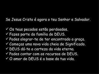 Se Jesus Cristo é agora o teu Senhor e Salvador. Os teus pecados estão perdoados. Fazes parte da família de DEUS. Podes alegrar-te de ter encontrado a graça. Começas uma nova vida cheia de Significado. DEUS dá-te a certeza da vida eterna. Podes contar com os recursos de DEUS. O amor de DEUS é a base da tua vida. 