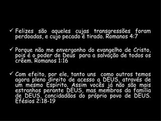 Felizes são aqueles cujas transgressões foram perdoadas, e cujo pecado é tirado. Romanos 4:7 Porque não me envergonho do evangelho de Cristo, pois é o poder de Deus  para a salvação de todos os crêem. Romanos 1:16 Com efeito, por ele, tanto uns  como outros temos agora pleno direito de acesso a DEUS, através de um mesmo Espírito. Assim vocês já não são mais estranhos perante DEUS, mas membros da família de DEUS, concidadãos do próprio povo de DEUS. Efésios 2:18-19 