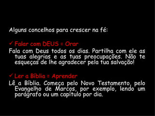Alguns concelhos para crescer na fé: Falar com DEUS = Orar Fala com Deus todos os dias. Partilha com ele as tuas alegrias e as tuas preocupações. Não te esqueças de lhe agradecer pela tua salvação! Ler a Bíblia = Aprender  Lê a Bíblia. Começa pelo Novo Testamento, pelo Evangelho de Marcos, por exemplo, lendo um parágrafo ou um capítulo por dia. 