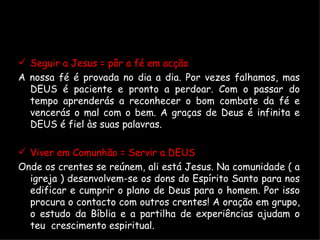 Seguir a Jesus = pôr a fé em acção A nossa fé é provada no dia a dia. Por vezes falhamos, mas DEUS é paciente e pronto a perdoar. Com o passar do tempo aprenderás a reconhecer o bom combate da fé e vencerás o mal com o bem. A graças de Deus é infinita e DEUS é fiel às suas palavras. Viver em Comunhão = Servir a DEUS Onde os crentes se reúnem, ali está Jesus. Na comunidade ( a igreja ) desenvolvem-se os dons do Espírito Santo para nos edificar e cumprir o plano de Deus para o homem. Por isso procura o contacto com outros crentes! A oração em grupo, o estudo da Bíblia e a partilha de experiências ajudam o teu  crescimento espiritual. 