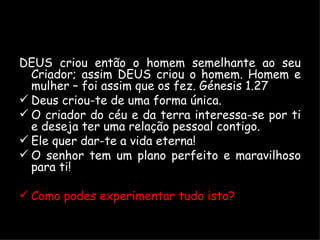 DEUS criou então o homem semelhante ao seu Criador; assim DEUS criou o homem. Homem e mulher – foi assim que os fez. Génesis 1.27 Deus criou-te de uma forma única. O criador do céu e da terra interessa-se por ti e deseja ter uma relação pessoal contigo. Ele quer dar-te a vida eterna! O senhor tem um plano perfeito e maravilhoso para ti! Como podes experimentar tudo isto? 