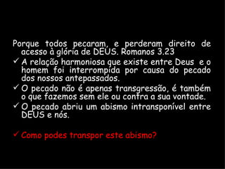 Porque todos pecaram, e perderam direito de acesso à glória de DEUS. Romanos 3.23 A relação harmoniosa que existe entre Deus  e o homem foi interrompida por causa do pecado dos nossos antepassados. O pecado não é apenas transgressão, é também o que fazemos sem ele ou contra a sua vontade. O pecado abriu um abismo intransponível entre DEUS e nós. Como podes transpor este abismo? 