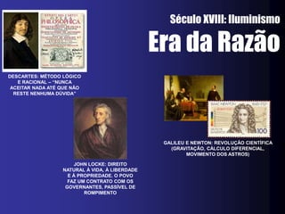 Século XVIII: Iluminismo

                                                Era da Razão
DESCARTES: MÉTODO LÓGICO
   E RACIONAL – “NUNCA
 ACEITAR NADA ATÉ QUE NÃO
  RESTE NENHUMA DÚVIDA”




                                                 GALILEU E NEWTON: REVOLUÇÃO CIENTÍFICA
                                                   (GRAVITAÇÃO, CÁLCULO DIFERENCIAL,
                                                         MOVIMENTO DOS ASTROS)

                       JOHN LOCKE: DIREITO
                  NATURAL À VIDA, À LIBERDADE
                    E À PROPRIEDADE. O POVO
                    FAZ UM CONTRATO COM OS
                   GOVERNANTES, PASSÍVEL DE
                          ROMPIMENTO
 