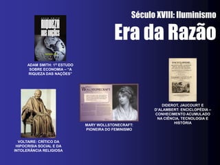 Século XVIII: Iluminismo

                                          Era da Razão
      ADAM SMITH: 1O ESTUDO
       SOBRE ECONOMIA – “A
      RIQUEZA DAS NAÇÕES”




                                                            DIDEROT, JAUCOURT E
                                                        D’ALAMBERT: ENCICLOPÉDIA –
                                                        CONHECIMENTO ACUMULADO
                                                         NA CIÊNCIA, TECNOLOGIA E
                                                                 HISTÓRIA
                              MARY WOLLSTONECRAFT:
                              PIONEIRA DO FEMINISMO


  VOLTAIRE: CRÍTICO DA
 HIPOCRISIA SOCIAL E DA
INTOLERÂNCIA RELIGIOSA
 