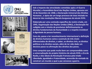 Sob o impacto das atrocidades cometidas após a II Guerra
Mundial, a Assembleia Geral das Nações Unidas, aprovou em
10 de Dezembro de 1948, a Declaração Universal dos Direitos
Humanos , o ápice de um longo processo de lutas iniciado no
decorrer das revoluções liberais-burguesas do século XVIII.
Elaborada por uma comissão específica da recém-criada, em
1945, Organização das Nações Unidas (ONU), a Declaração foi
redigida com o intuito de proclamar definitivamente os
direitos fundamentais da Humanidade e o respeito inviolável
à dignidade da pessoa humana.
Com ela, passa a ter reconhecimento internacional a definição
de direitos humanos como o acúmulo de três níveis
diferenciados de direitos, a saber, os direitos civis, os direitos
políticos e os direitos sociais, além de ter sido dado um
decisivo passo na afirmação dos direitos dos povos.
Uma conquista que pode muito bem ser compreendida como
a universalização do projeto histórico do século XVIII, a Era da
Razão, e dos ideais da Revolução Francesa pela tríade
Liberdade, Igualdade e Fraternidade, acrescido da vontade de
construir um mundo o qual a paz vencesse a guerra.
 