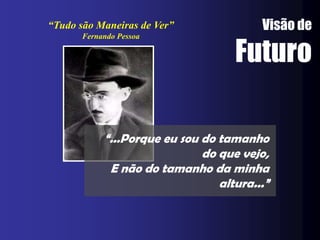 “Tudo são Maneiras de Ver”               Visão de

                                    Futuro
       Fernando Pessoa




            “...Porque eu sou do tamanho
                              do que vejo,
             E não do tamanho da minha
                                 altura...”
 