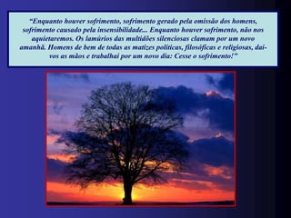 “Enquanto houver sofrimento, sofrimento gerado pela omissão dos homens,
 sofrimento causado pela insensibilidade... Enquanto houver sofrimento, não nos
    aquietaremos. Os lamúrios das multidões silenciosas clamam por um novo
amanhã. Homens de bem de todas as matizes políticas, filosóficas e religiosas, dai-
         vos as mãos e trabalhai por um novo dia: Cesse o sofrimento!”
 