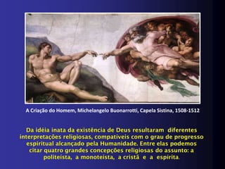 A Criação do Homem, Michelangelo Buonarrotti, Capela Sistina, 1508-1512


  Da idéia inata da existência de Deus resultaram diferentes
interpretações religiosas, compatíveis com o grau de progresso
   espiritual alcançado pela Humanidade. Entre elas podemos
    citar quatro grandes concepções religiosas do assunto: a
          politeísta, a monoteísta, a cristã e a espírita.
 