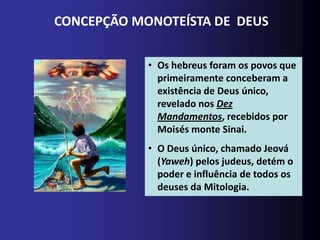 CONCEPÇÃO MONOTEÍSTA DE DEUS


            • Os hebreus foram os povos que
              primeiramente conceberam a
              existência de Deus único,
              revelado nos Dez
              Mandamentos, recebidos por
              Moisés monte Sinai.
            • O Deus único, chamado Jeová
              (Yaweh) pelos judeus, detém o
              poder e influência de todos os
              deuses da Mitologia.
 