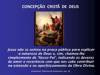 CONCEPÇÃO CRISTÃ DE DEUS




Jesus não se sentou na praça pública para explicar
      a natureza de Deus e, sim, chamou-lhe
simplesmente de ‘Nosso Pai’, indicando os deveres
de amor e reverência com que nos cabe contribuir
na extensão e no aperfeiçoamento da Obra Divina.
             Emmanuel: Palavras de Emmanuel, cap. 14.
 