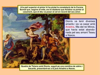 A la part superior el pintor hi ha pintat la constelació de la Corona
Boreal que, segons el mite, era la diadema que Ariadna va portar al
   casament, que el déu va posar al cel en record del seu amor.



                                                 Dionís va tenir diverses
                                                 amants i es va casar amb
                                                 Ariadna, filla del rei Minos,
                                                 que havia estat abando-
                                                 nada pel seu amant Teseu
                                                 a Naxos.




 Quadre de Tiziano amb Dionís, seguit pe una comitiva de sàtirs i
       bacants, presentant-se a la jove Ariadna a Naxos.
 