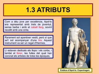 1.3 ATRIBUTS
Com a déu jove per excelència, Apol·lo
era representat amb trets de joventut,
sense barba i amb el cabell llarg, sovint
recollit amb una cinta.


Rarament sol aparéixer vestit, però sí que
se'l sol acompanyar d'una lira. Aquest
instrument va ser un regal d'Hermes.

Li estaven dedicats els llops i els corbs, i
també el llorer, les fulles del qual han
coronat els artistes de totes les èpoques.




                                               Estàtua d'Apol·lo. Copenhagen.
 