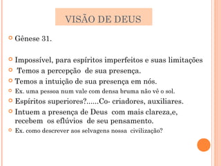 VISÃO DE DEUS
   Gênese 31.

 Impossível, para espíritos imperfeitos e suas limitações
 Temos a percepção de sua presença.

 Temos a intuição de sua presença em nós.
   Ex. uma pessoa num vale com densa bruma não vê o sol.
 Espíritos superiores?......Co- criadores, auxiliares.
 Intuem a presença de Deus com mais clareza,e,
  recebem os eflúvios de seu pensamento.
   Ex. como descrever aos selvagens nossa civilização?
 