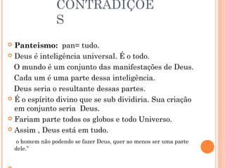 CONTRADIÇÕE
                   S
 Panteismo: pan= tudo.
 Deus é inteligência universal. É o todo.

  O mundo é um conjunto das manifestações de Deus.
  Cada um é uma parte dessa inteligência.
  Deus seria o resultante dessas partes.
 É o espírito divino que se sub dividiria. Sua criação
  em conjunto seria Deus.
 Fariam parte todos os globos e todo Universo.

 Assim , Deus está em tudo.

     o homem não podendo se fazer Deus, quer ao menos ser uma parte
    dele.”
 