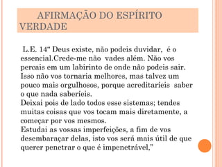 AFIRMAÇÃO DO ESPÍRITO
VERDADE

 L.E. 14“ Deus existe, não podeis duvidar, é o
essencial.Crede-me não vades além. Não vos
percais em um labirinto de onde não podeis sair.
Isso não vos tornaria melhores, mas talvez um
pouco mais orgulhosos, porque acreditaríeis saber
o que nada saberíeis.
Deixai pois de lado todos esse sistemas; tendes
muitas coisas que vos tocam mais diretamente, a
começar por vos mesmos.
Estudai as vossas imperfeições, a fim de vos
desembaraçar delas, isto vos será mais útil de que
querer penetrar o que é impenetrável,”
 