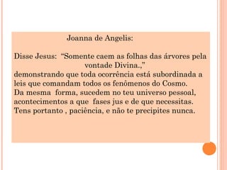 Joanna de Angelis:

Disse Jesus: “Somente caem as folhas das árvores pela
                    vontade Divina.,”
demonstrando que toda ocorrência está subordinada a
leis que comandam todos os fenômenos do Cosmo.
Da mesma forma, sucedem no teu universo pessoal,
acontecimentos a que fases jus e de que necessitas.
Tens portanto , paciência, e não te precipites nunca.
 